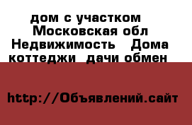 дом с участком  - Московская обл. Недвижимость » Дома, коттеджи, дачи обмен   